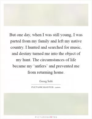 But one day, when I was still young, I was parted from my family and left my native country. I hunted and searched for music, and destiny turned me into the object of my hunt. The circumstances of life became my ‘antlers’ and prevented me from returning home Picture Quote #1