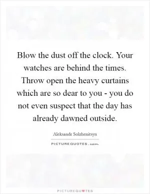 Blow the dust off the clock. Your watches are behind the times. Throw open the heavy curtains which are so dear to you - you do not even suspect that the day has already dawned outside Picture Quote #1