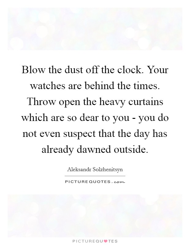 Blow the dust off the clock. Your watches are behind the times. Throw open the heavy curtains which are so dear to you - you do not even suspect that the day has already dawned outside Picture Quote #1