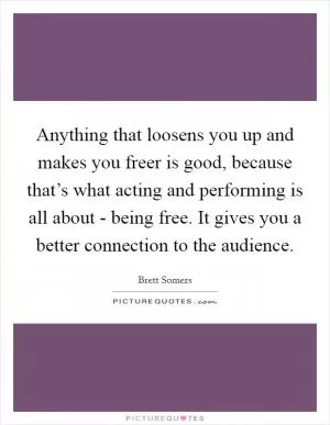 Anything that loosens you up and makes you freer is good, because that’s what acting and performing is all about - being free. It gives you a better connection to the audience Picture Quote #1