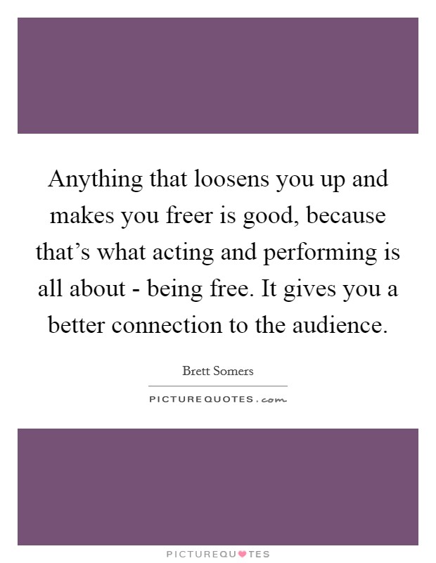 Anything that loosens you up and makes you freer is good, because that's what acting and performing is all about - being free. It gives you a better connection to the audience Picture Quote #1