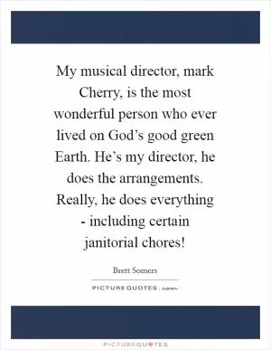 My musical director, mark Cherry, is the most wonderful person who ever lived on God’s good green Earth. He’s my director, he does the arrangements. Really, he does everything - including certain janitorial chores! Picture Quote #1