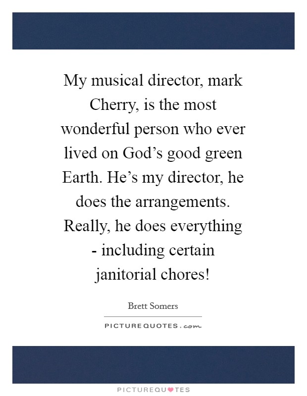 My musical director, mark Cherry, is the most wonderful person who ever lived on God's good green Earth. He's my director, he does the arrangements. Really, he does everything - including certain janitorial chores! Picture Quote #1