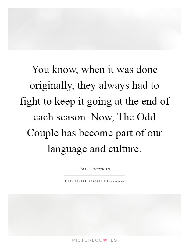 You know, when it was done originally, they always had to fight to keep it going at the end of each season. Now, The Odd Couple has become part of our language and culture Picture Quote #1