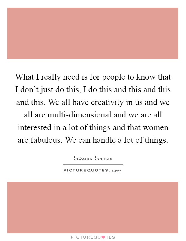 What I really need is for people to know that I don't just do this, I do this and this and this and this. We all have creativity in us and we all are multi-dimensional and we are all interested in a lot of things and that women are fabulous. We can handle a lot of things Picture Quote #1