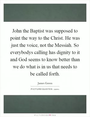 John the Baptist was supposed to point the way to the Christ. He was just the voice, not the Messiah. So everybodys calling has dignity to it and God seems to know better than we do what is in us that needs to be called forth Picture Quote #1