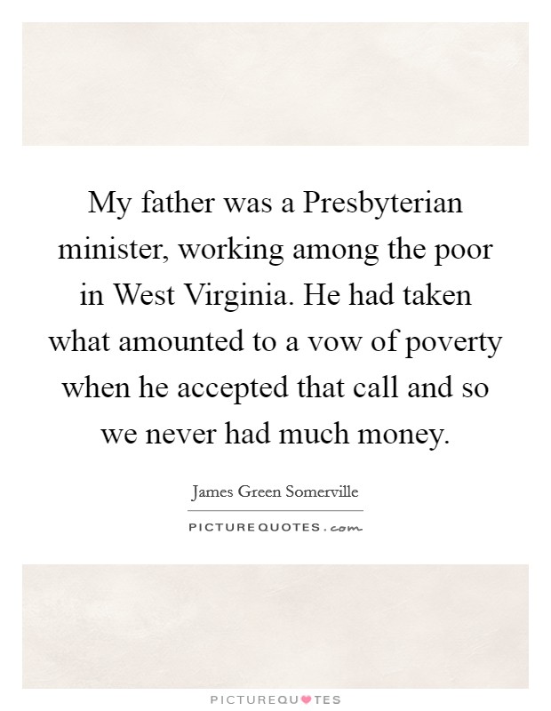 My father was a Presbyterian minister, working among the poor in West Virginia. He had taken what amounted to a vow of poverty when he accepted that call and so we never had much money Picture Quote #1