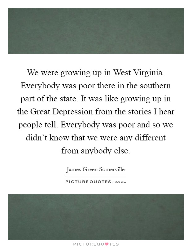 We were growing up in West Virginia. Everybody was poor there in the southern part of the state. It was like growing up in the Great Depression from the stories I hear people tell. Everybody was poor and so we didn't know that we were any different from anybody else Picture Quote #1