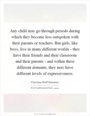 Any child may go through periods during which they become less outspoken with their parents or teachers. But girls, like boys, live in many different worlds - they have their friends and their classroom and their parents - and within these different domains, they may have different levels of expressiveness Picture Quote #1