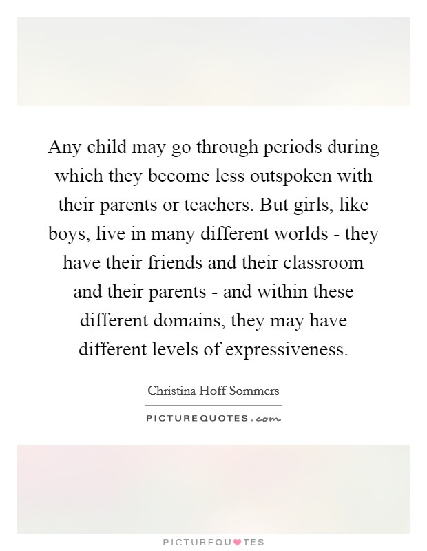 Any child may go through periods during which they become less outspoken with their parents or teachers. But girls, like boys, live in many different worlds - they have their friends and their classroom and their parents - and within these different domains, they may have different levels of expressiveness Picture Quote #1