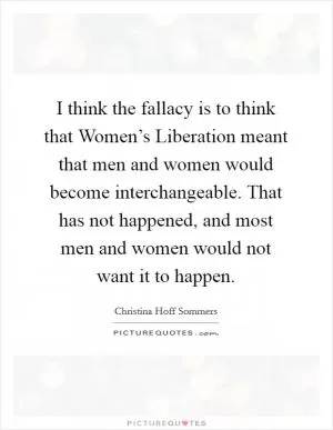 I think the fallacy is to think that Women’s Liberation meant that men and women would become interchangeable. That has not happened, and most men and women would not want it to happen Picture Quote #1
