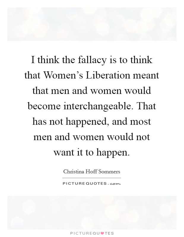 I think the fallacy is to think that Women's Liberation meant that men and women would become interchangeable. That has not happened, and most men and women would not want it to happen Picture Quote #1