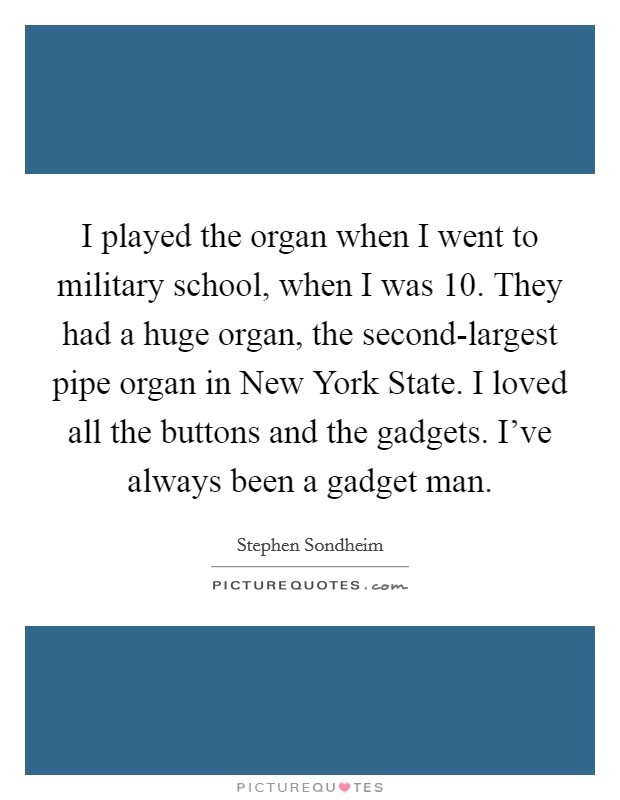 I played the organ when I went to military school, when I was 10. They had a huge organ, the second-largest pipe organ in New York State. I loved all the buttons and the gadgets. I've always been a gadget man Picture Quote #1