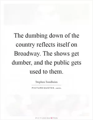 The dumbing down of the country reflects itself on Broadway. The shows get dumber, and the public gets used to them Picture Quote #1