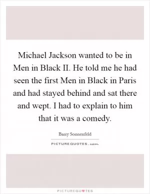 Michael Jackson wanted to be in Men in Black II. He told me he had seen the first Men in Black in Paris and had stayed behind and sat there and wept. I had to explain to him that it was a comedy Picture Quote #1