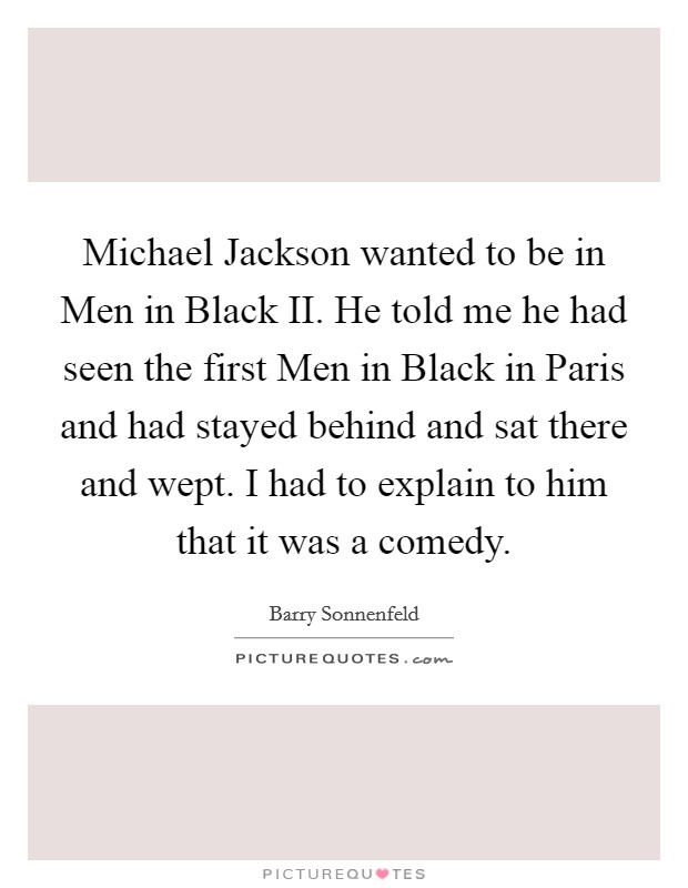 Michael Jackson wanted to be in Men in Black II. He told me he had seen the first Men in Black in Paris and had stayed behind and sat there and wept. I had to explain to him that it was a comedy Picture Quote #1