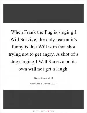 When Frank the Pug is singing I Will Survive, the only reason it’s funny is that Will is in that shot trying not to get angry. A shot of a dog singing I Will Survive on its own will not get a laugh Picture Quote #1
