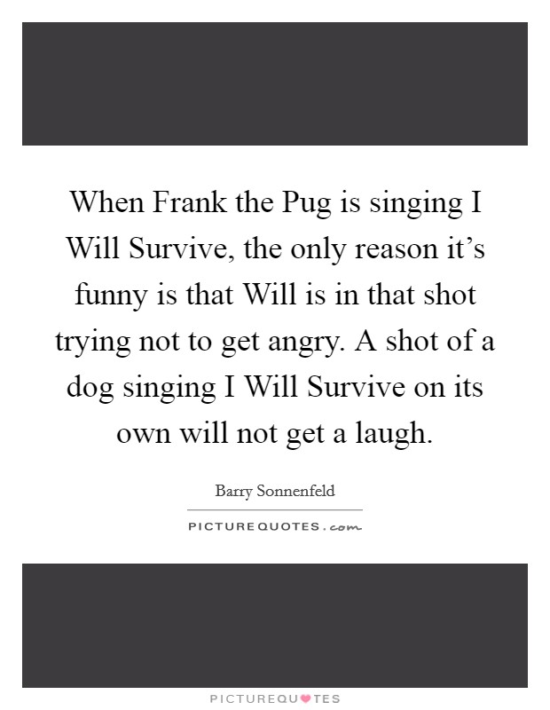 When Frank the Pug is singing I Will Survive, the only reason it's funny is that Will is in that shot trying not to get angry. A shot of a dog singing I Will Survive on its own will not get a laugh Picture Quote #1
