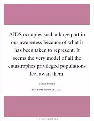 AIDS occupies such a large part in our awareness because of what it has been taken to represent. It seems the very model of all the catastrophes privileged populations feel await them Picture Quote #1