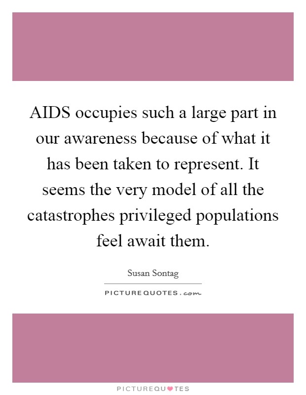 AIDS occupies such a large part in our awareness because of what it has been taken to represent. It seems the very model of all the catastrophes privileged populations feel await them Picture Quote #1