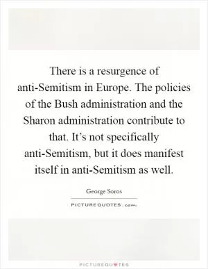 There is a resurgence of anti-Semitism in Europe. The policies of the Bush administration and the Sharon administration contribute to that. It’s not specifically anti-Semitism, but it does manifest itself in anti-Semitism as well Picture Quote #1