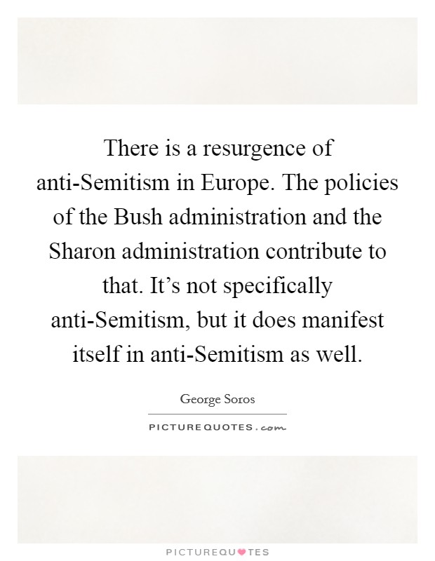 There is a resurgence of anti-Semitism in Europe. The policies of the Bush administration and the Sharon administration contribute to that. It's not specifically anti-Semitism, but it does manifest itself in anti-Semitism as well Picture Quote #1