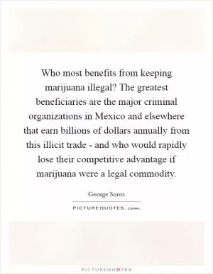 Who most benefits from keeping marijuana illegal? The greatest beneficiaries are the major criminal organizations in Mexico and elsewhere that earn billions of dollars annually from this illicit trade - and who would rapidly lose their competitive advantage if marijuana were a legal commodity Picture Quote #1