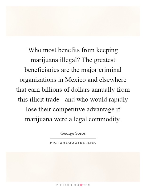 Who most benefits from keeping marijuana illegal? The greatest beneficiaries are the major criminal organizations in Mexico and elsewhere that earn billions of dollars annually from this illicit trade - and who would rapidly lose their competitive advantage if marijuana were a legal commodity Picture Quote #1