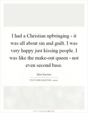 I had a Christian upbringing - it was all about sin and guilt. I was very happy just kissing people. I was like the make-out queen - not even second base Picture Quote #1