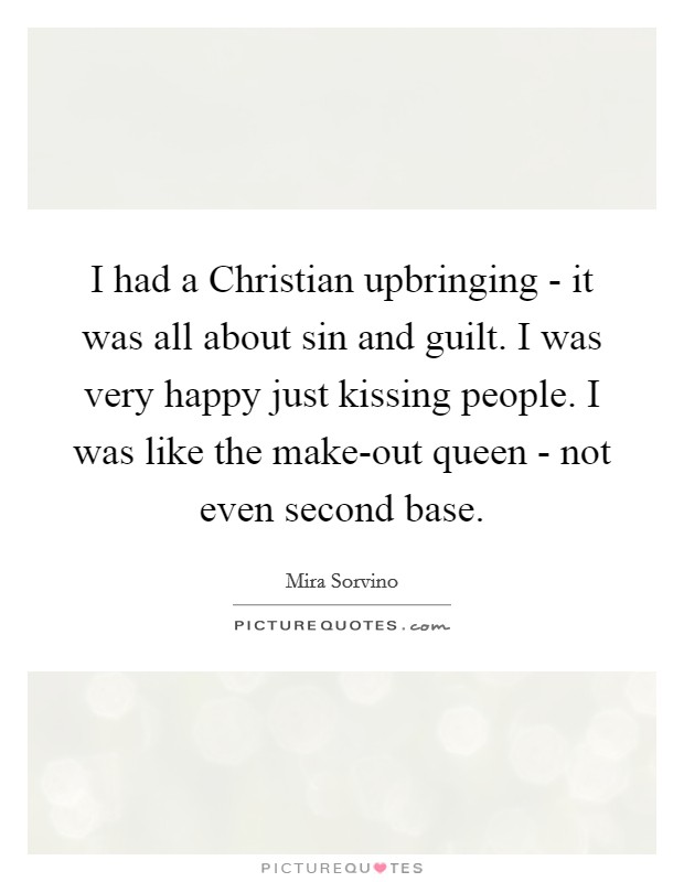 I had a Christian upbringing - it was all about sin and guilt. I was very happy just kissing people. I was like the make-out queen - not even second base Picture Quote #1