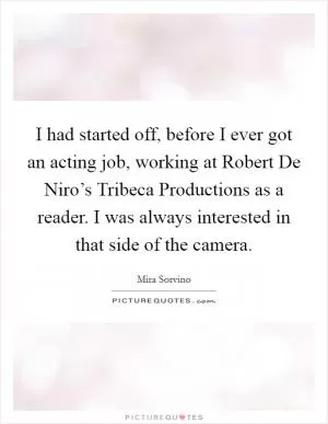 I had started off, before I ever got an acting job, working at Robert De Niro’s Tribeca Productions as a reader. I was always interested in that side of the camera Picture Quote #1