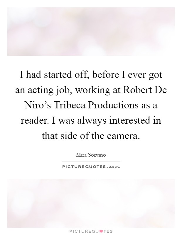 I had started off, before I ever got an acting job, working at Robert De Niro's Tribeca Productions as a reader. I was always interested in that side of the camera Picture Quote #1