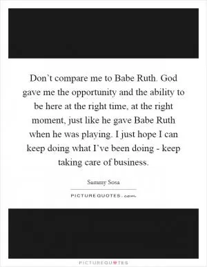 Don’t compare me to Babe Ruth. God gave me the opportunity and the ability to be here at the right time, at the right moment, just like he gave Babe Ruth when he was playing. I just hope I can keep doing what I’ve been doing - keep taking care of business Picture Quote #1