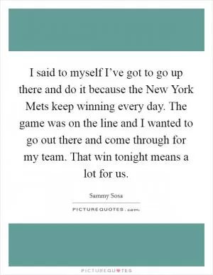 I said to myself I’ve got to go up there and do it because the New York Mets keep winning every day. The game was on the line and I wanted to go out there and come through for my team. That win tonight means a lot for us Picture Quote #1