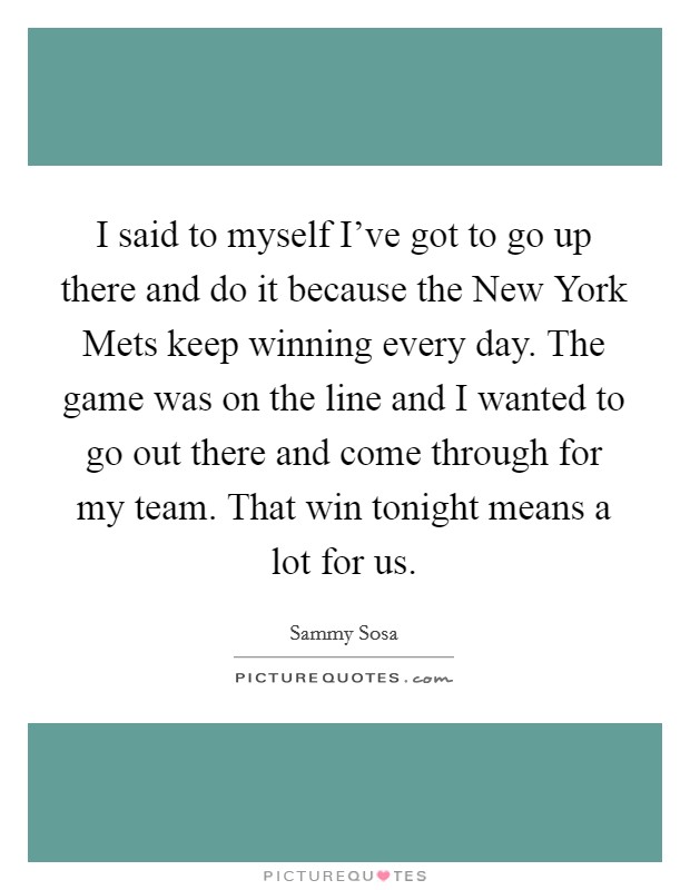 I said to myself I've got to go up there and do it because the New York Mets keep winning every day. The game was on the line and I wanted to go out there and come through for my team. That win tonight means a lot for us Picture Quote #1