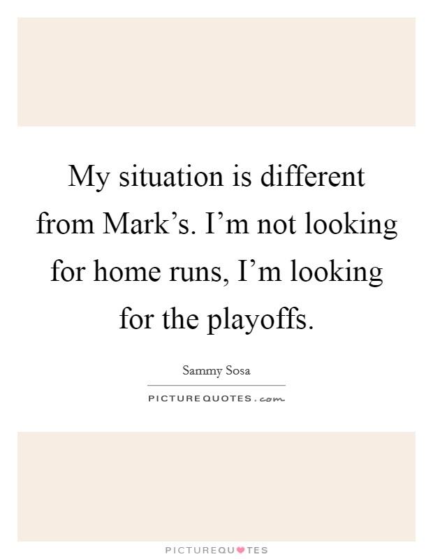 My situation is different from Mark's. I'm not looking for home runs, I'm looking for the playoffs Picture Quote #1
