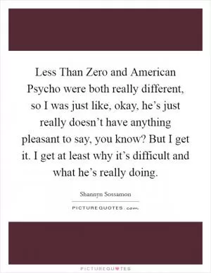 Less Than Zero and American Psycho were both really different, so I was just like, okay, he’s just really doesn’t have anything pleasant to say, you know? But I get it. I get at least why it’s difficult and what he’s really doing Picture Quote #1