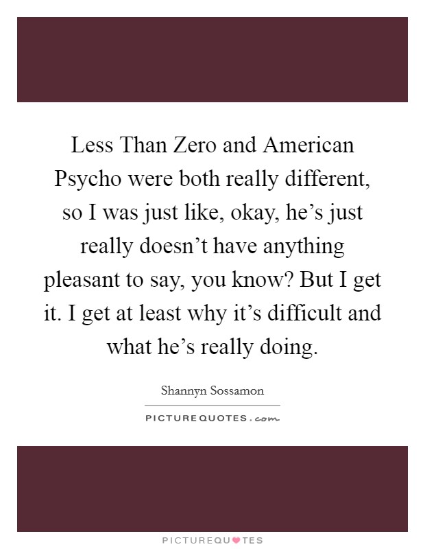 Less Than Zero and American Psycho were both really different, so I was just like, okay, he's just really doesn't have anything pleasant to say, you know? But I get it. I get at least why it's difficult and what he's really doing Picture Quote #1