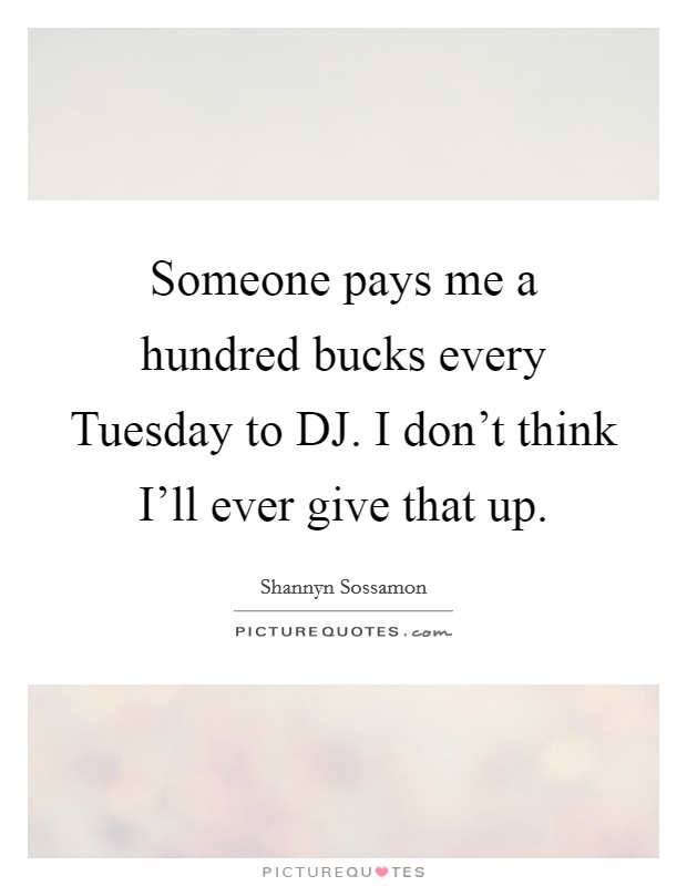 Someone pays me a hundred bucks every Tuesday to DJ. I don't think I'll ever give that up Picture Quote #1
