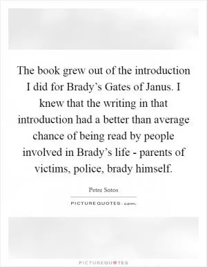 The book grew out of the introduction I did for Brady’s Gates of Janus. I knew that the writing in that introduction had a better than average chance of being read by people involved in Brady’s life - parents of victims, police, brady himself Picture Quote #1