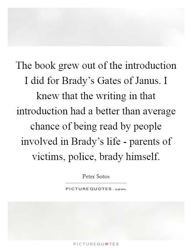 The book grew out of the introduction I did for Brady's Gates of Janus. I knew that the writing in that introduction had a better than average chance of being read by people involved in Brady's life - parents of victims, police, brady himself Picture Quote #1