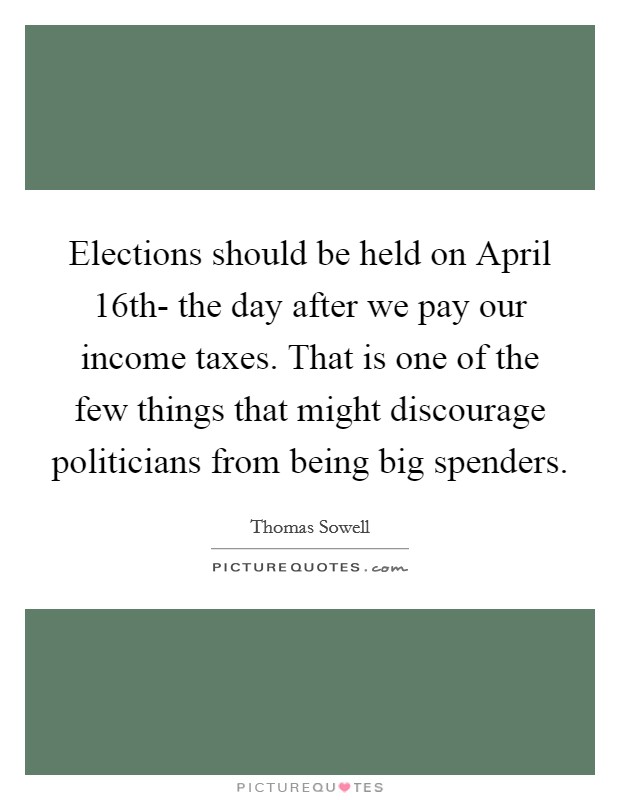 Elections should be held on April 16th- the day after we pay our income taxes. That is one of the few things that might discourage politicians from being big spenders Picture Quote #1