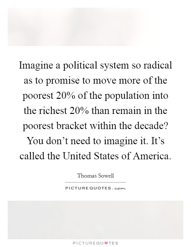 Imagine a political system so radical as to promise to move more of the poorest 20% of the population into the richest 20% than remain in the poorest bracket within the decade? You don't need to imagine it. It's called the United States of America Picture Quote #1