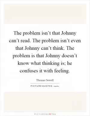 The problem isn’t that Johnny can’t read. The problem isn’t even that Johnny can’t think. The problem is that Johnny doesn’t know what thinking is; he confuses it with feeling Picture Quote #1