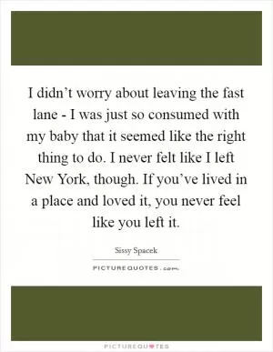 I didn’t worry about leaving the fast lane - I was just so consumed with my baby that it seemed like the right thing to do. I never felt like I left New York, though. If you’ve lived in a place and loved it, you never feel like you left it Picture Quote #1