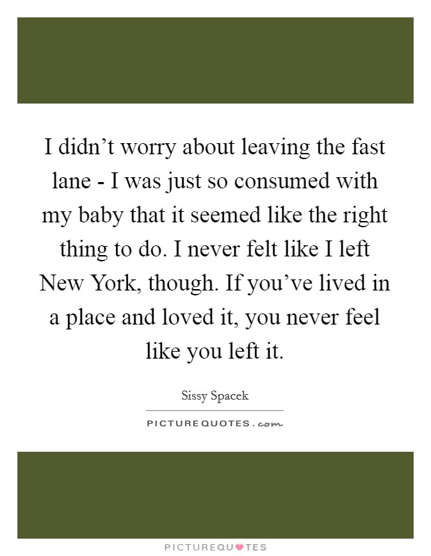 I didn't worry about leaving the fast lane - I was just so consumed with my baby that it seemed like the right thing to do. I never felt like I left New York, though. If you've lived in a place and loved it, you never feel like you left it Picture Quote #1