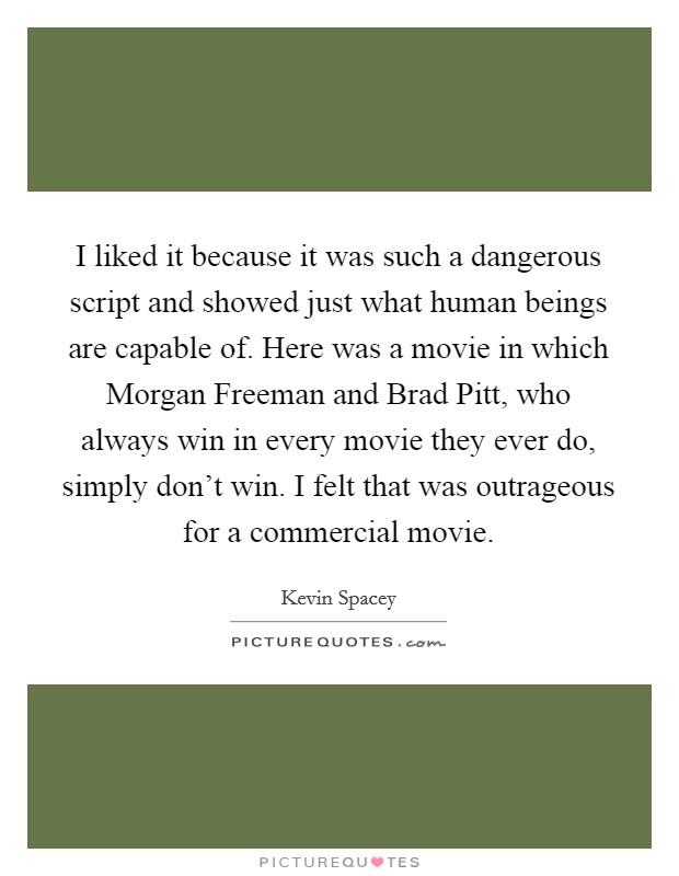 I liked it because it was such a dangerous script and showed just what human beings are capable of. Here was a movie in which Morgan Freeman and Brad Pitt, who always win in every movie they ever do, simply don't win. I felt that was outrageous for a commercial movie Picture Quote #1