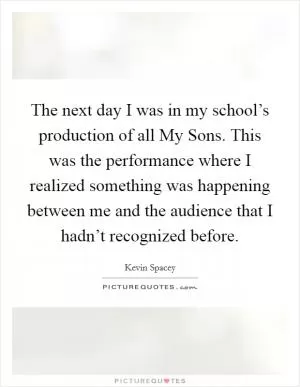 The next day I was in my school’s production of all My Sons. This was the performance where I realized something was happening between me and the audience that I hadn’t recognized before Picture Quote #1