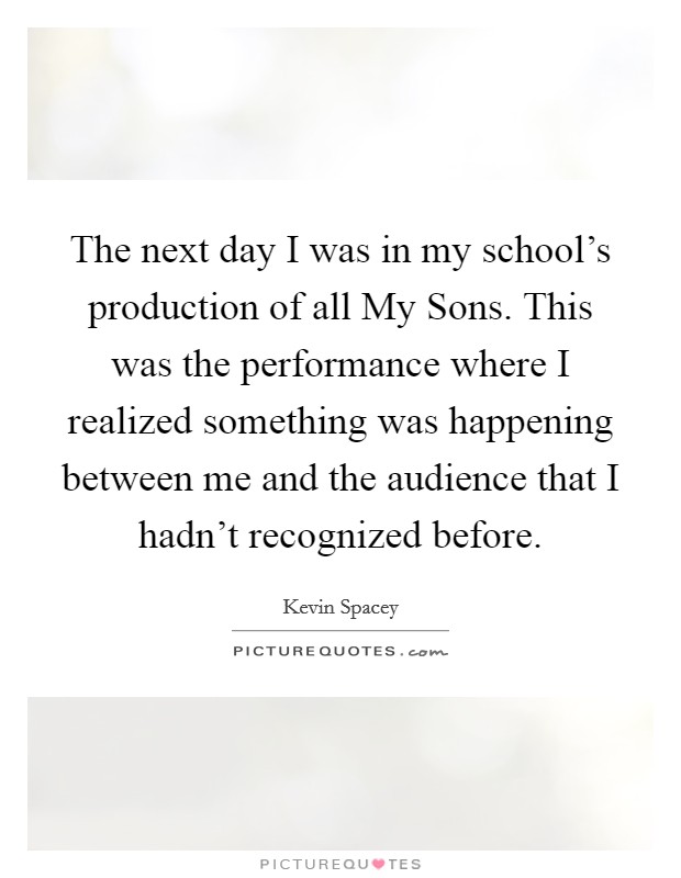 The next day I was in my school's production of all My Sons. This was the performance where I realized something was happening between me and the audience that I hadn't recognized before Picture Quote #1