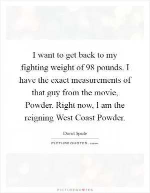 I want to get back to my fighting weight of 98 pounds. I have the exact measurements of that guy from the movie, Powder. Right now, I am the reigning West Coast Powder Picture Quote #1
